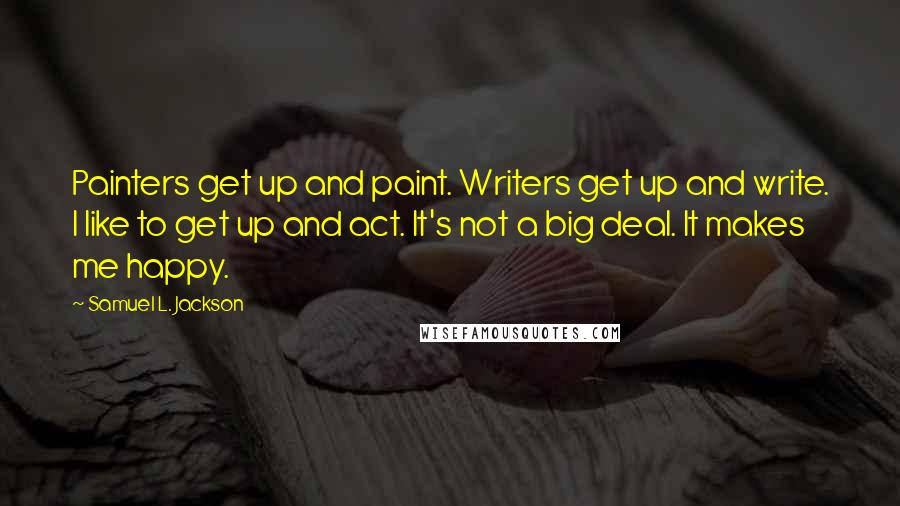 Samuel L. Jackson Quotes: Painters get up and paint. Writers get up and write. I like to get up and act. It's not a big deal. It makes me happy.