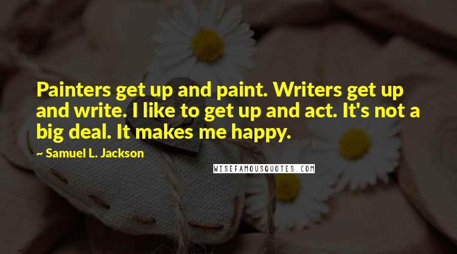 Samuel L. Jackson Quotes: Painters get up and paint. Writers get up and write. I like to get up and act. It's not a big deal. It makes me happy.