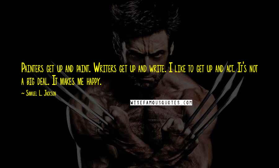 Samuel L. Jackson Quotes: Painters get up and paint. Writers get up and write. I like to get up and act. It's not a big deal. It makes me happy.