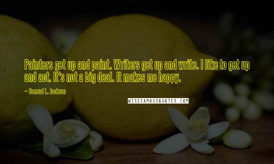 Samuel L. Jackson Quotes: Painters get up and paint. Writers get up and write. I like to get up and act. It's not a big deal. It makes me happy.