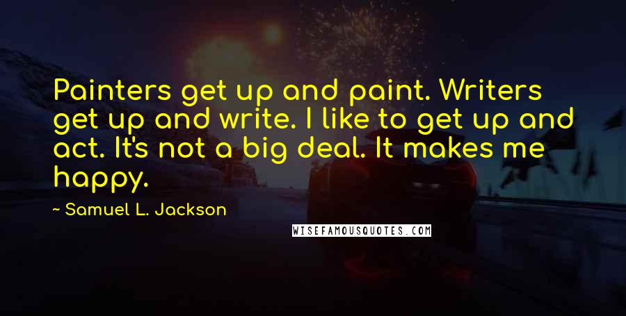 Samuel L. Jackson Quotes: Painters get up and paint. Writers get up and write. I like to get up and act. It's not a big deal. It makes me happy.