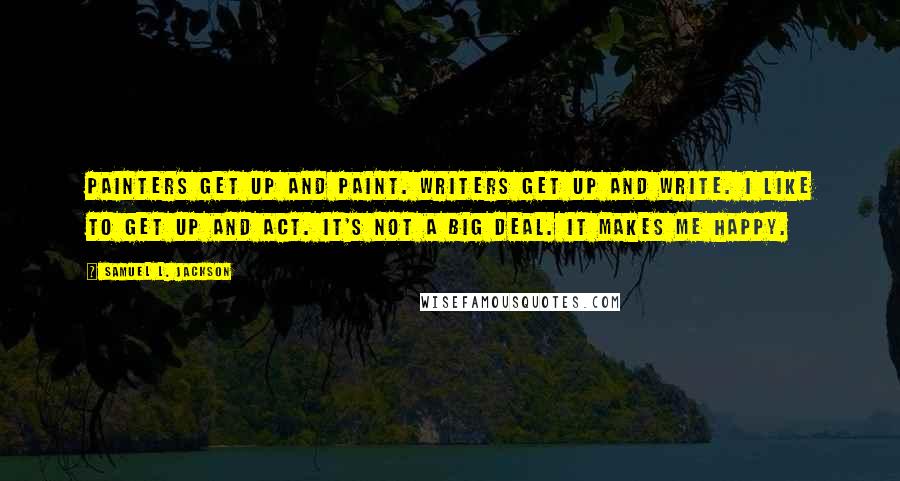 Samuel L. Jackson Quotes: Painters get up and paint. Writers get up and write. I like to get up and act. It's not a big deal. It makes me happy.