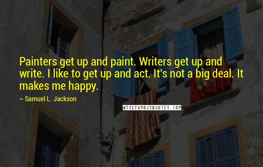 Samuel L. Jackson Quotes: Painters get up and paint. Writers get up and write. I like to get up and act. It's not a big deal. It makes me happy.