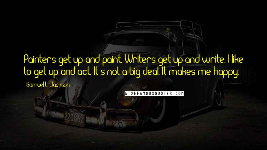 Samuel L. Jackson Quotes: Painters get up and paint. Writers get up and write. I like to get up and act. It's not a big deal. It makes me happy.