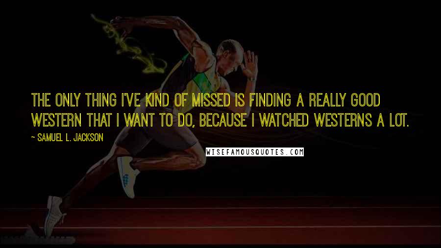 Samuel L. Jackson Quotes: The only thing I've kind of missed is finding a really good western that I want to do, because I watched westerns a lot.