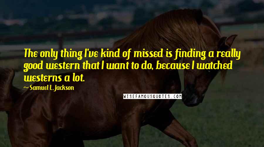 Samuel L. Jackson Quotes: The only thing I've kind of missed is finding a really good western that I want to do, because I watched westerns a lot.
