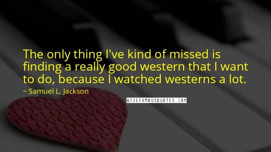 Samuel L. Jackson Quotes: The only thing I've kind of missed is finding a really good western that I want to do, because I watched westerns a lot.