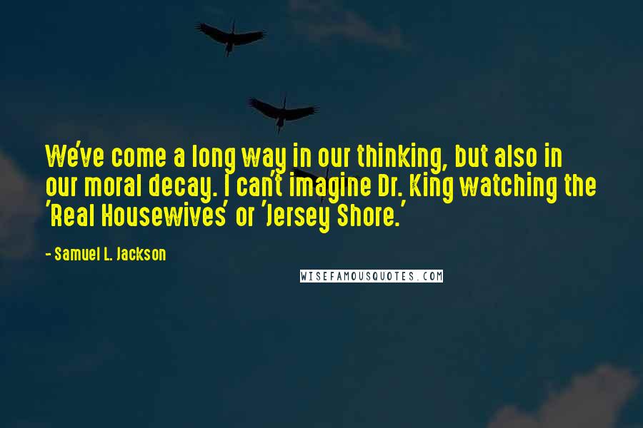 Samuel L. Jackson Quotes: We've come a long way in our thinking, but also in our moral decay. I can't imagine Dr. King watching the 'Real Housewives' or 'Jersey Shore.'