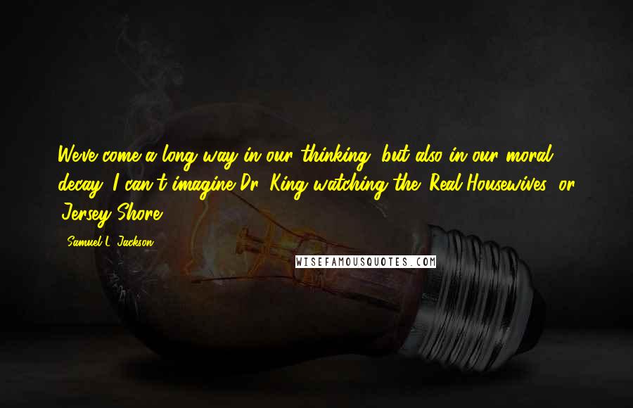 Samuel L. Jackson Quotes: We've come a long way in our thinking, but also in our moral decay. I can't imagine Dr. King watching the 'Real Housewives' or 'Jersey Shore.'