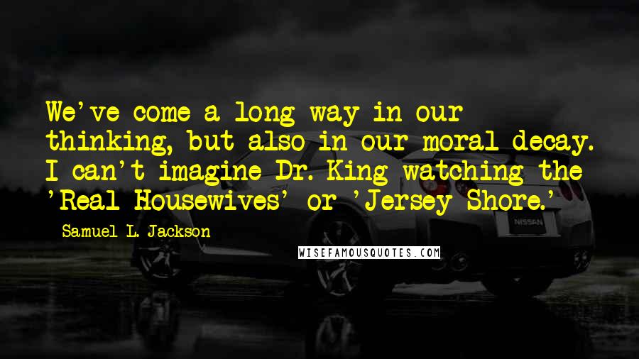 Samuel L. Jackson Quotes: We've come a long way in our thinking, but also in our moral decay. I can't imagine Dr. King watching the 'Real Housewives' or 'Jersey Shore.'