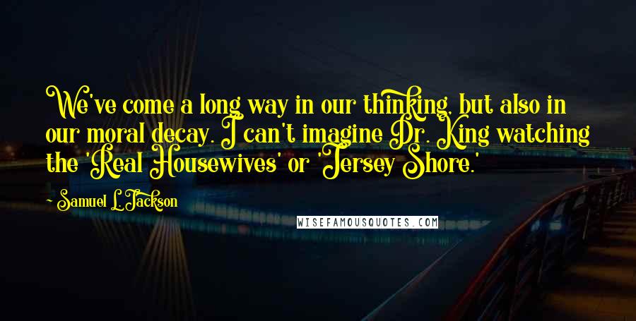 Samuel L. Jackson Quotes: We've come a long way in our thinking, but also in our moral decay. I can't imagine Dr. King watching the 'Real Housewives' or 'Jersey Shore.'