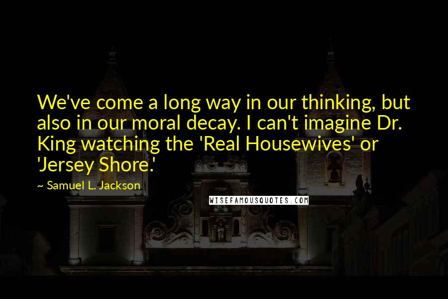 Samuel L. Jackson Quotes: We've come a long way in our thinking, but also in our moral decay. I can't imagine Dr. King watching the 'Real Housewives' or 'Jersey Shore.'