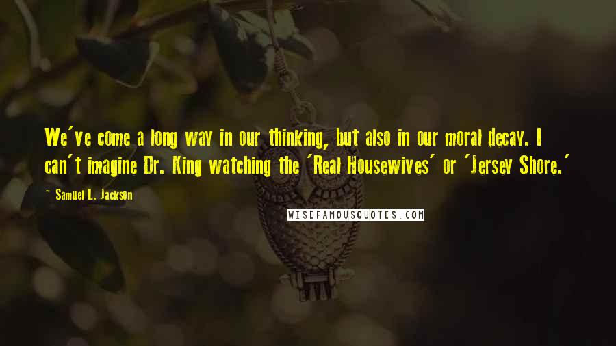 Samuel L. Jackson Quotes: We've come a long way in our thinking, but also in our moral decay. I can't imagine Dr. King watching the 'Real Housewives' or 'Jersey Shore.'