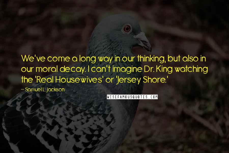 Samuel L. Jackson Quotes: We've come a long way in our thinking, but also in our moral decay. I can't imagine Dr. King watching the 'Real Housewives' or 'Jersey Shore.'