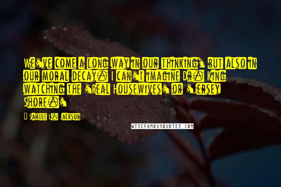 Samuel L. Jackson Quotes: We've come a long way in our thinking, but also in our moral decay. I can't imagine Dr. King watching the 'Real Housewives' or 'Jersey Shore.'