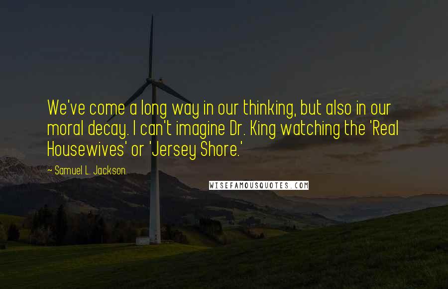 Samuel L. Jackson Quotes: We've come a long way in our thinking, but also in our moral decay. I can't imagine Dr. King watching the 'Real Housewives' or 'Jersey Shore.'