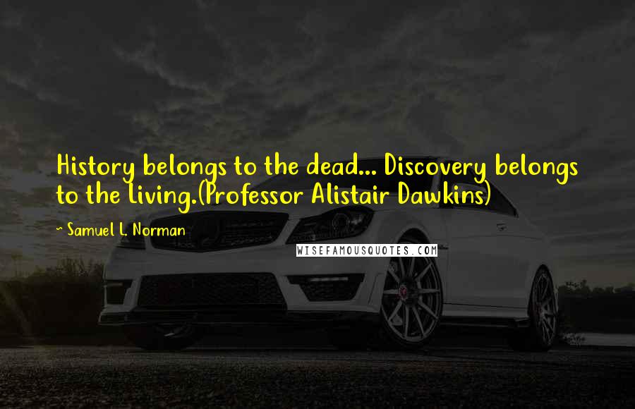 Samuel L. Norman Quotes: History belongs to the dead... Discovery belongs to the Living.(Professor Alistair Dawkins)