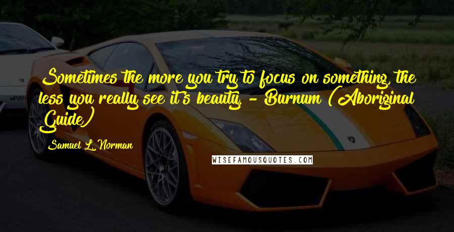 Samuel L. Norman Quotes: Sometimes the more you try to focus on something, the less you really see it's beauty. - Burnum (Aboriginal Guide)