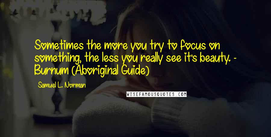 Samuel L. Norman Quotes: Sometimes the more you try to focus on something, the less you really see it's beauty. - Burnum (Aboriginal Guide)