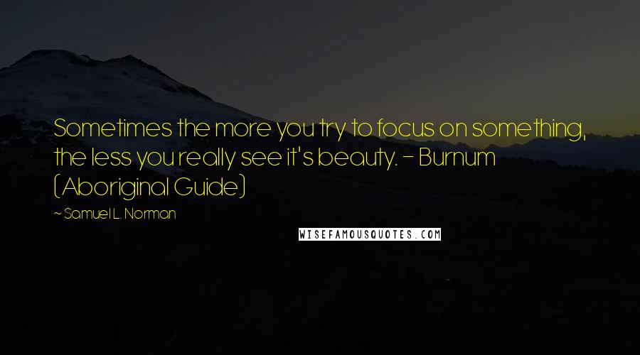 Samuel L. Norman Quotes: Sometimes the more you try to focus on something, the less you really see it's beauty. - Burnum (Aboriginal Guide)