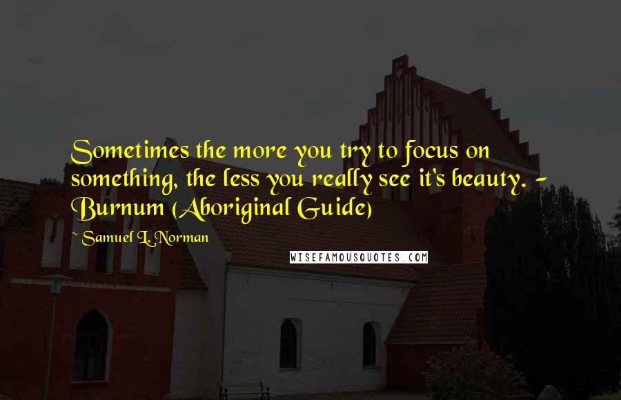 Samuel L. Norman Quotes: Sometimes the more you try to focus on something, the less you really see it's beauty. - Burnum (Aboriginal Guide)