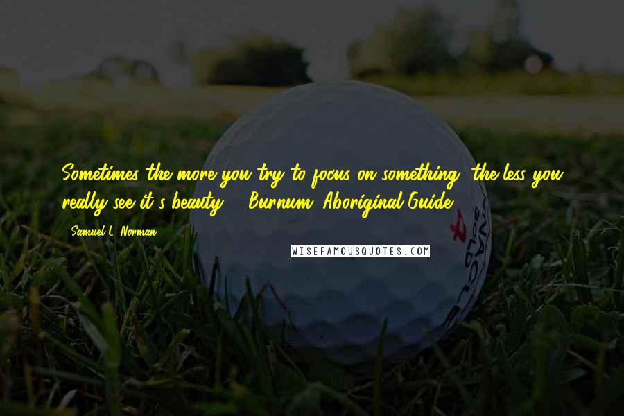 Samuel L. Norman Quotes: Sometimes the more you try to focus on something, the less you really see it's beauty. - Burnum (Aboriginal Guide)