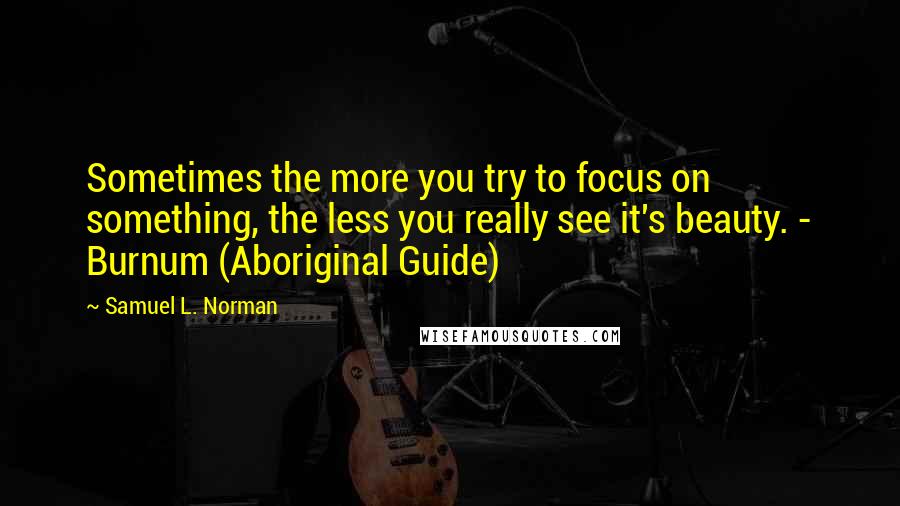 Samuel L. Norman Quotes: Sometimes the more you try to focus on something, the less you really see it's beauty. - Burnum (Aboriginal Guide)