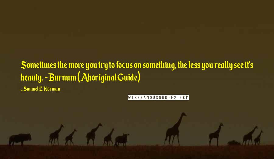 Samuel L. Norman Quotes: Sometimes the more you try to focus on something, the less you really see it's beauty. - Burnum (Aboriginal Guide)