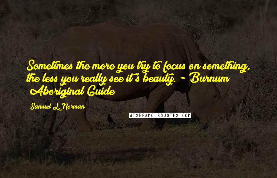 Samuel L. Norman Quotes: Sometimes the more you try to focus on something, the less you really see it's beauty. - Burnum (Aboriginal Guide)