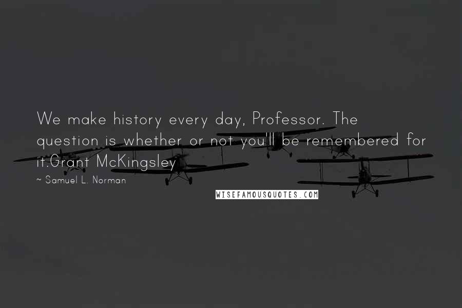 Samuel L. Norman Quotes: We make history every day, Professor. The question is whether or not you'll be remembered for it.Grant McKingsley