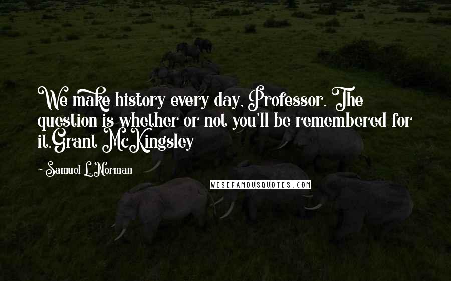 Samuel L. Norman Quotes: We make history every day, Professor. The question is whether or not you'll be remembered for it.Grant McKingsley