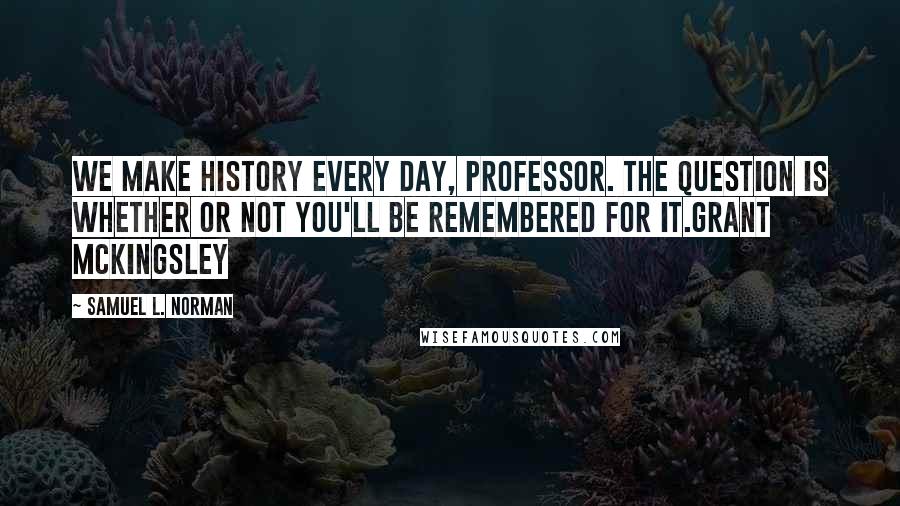 Samuel L. Norman Quotes: We make history every day, Professor. The question is whether or not you'll be remembered for it.Grant McKingsley