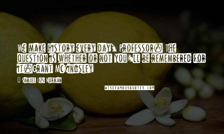 Samuel L. Norman Quotes: We make history every day, Professor. The question is whether or not you'll be remembered for it.Grant McKingsley