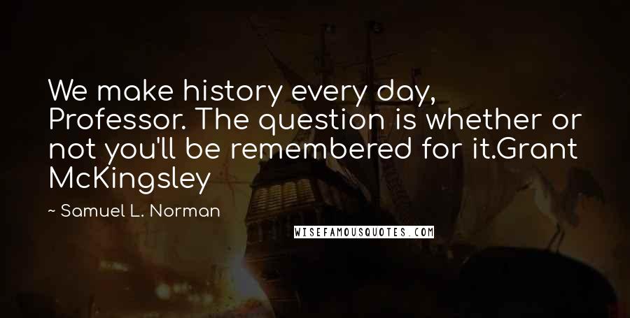 Samuel L. Norman Quotes: We make history every day, Professor. The question is whether or not you'll be remembered for it.Grant McKingsley