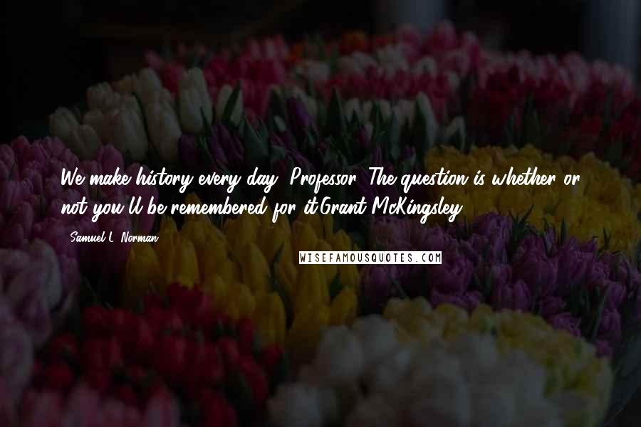 Samuel L. Norman Quotes: We make history every day, Professor. The question is whether or not you'll be remembered for it.Grant McKingsley