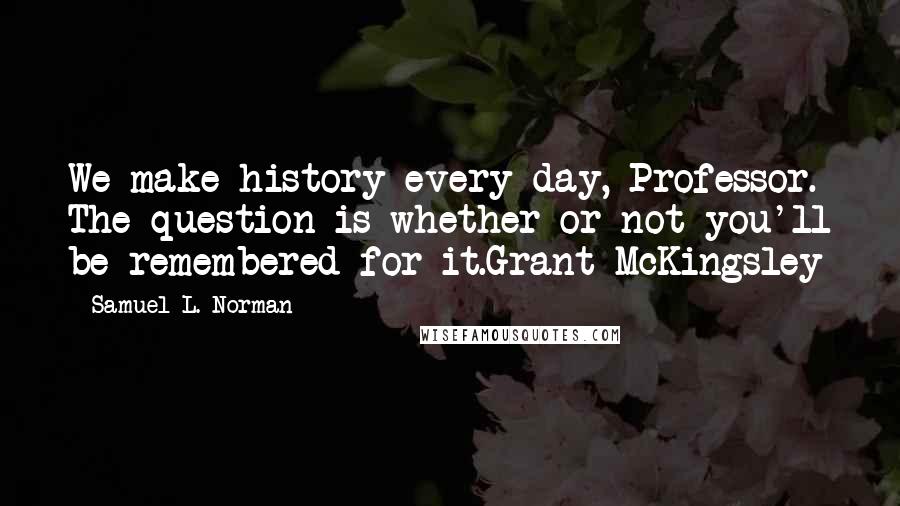 Samuel L. Norman Quotes: We make history every day, Professor. The question is whether or not you'll be remembered for it.Grant McKingsley