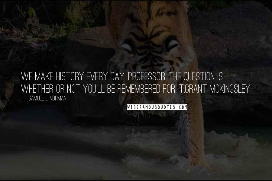 Samuel L. Norman Quotes: We make history every day, Professor. The question is whether or not you'll be remembered for it.Grant McKingsley