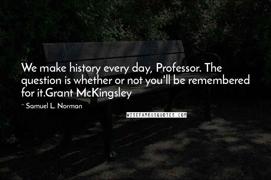 Samuel L. Norman Quotes: We make history every day, Professor. The question is whether or not you'll be remembered for it.Grant McKingsley