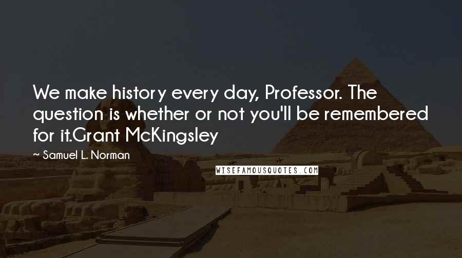 Samuel L. Norman Quotes: We make history every day, Professor. The question is whether or not you'll be remembered for it.Grant McKingsley