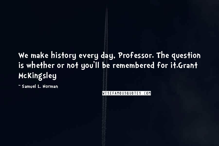 Samuel L. Norman Quotes: We make history every day, Professor. The question is whether or not you'll be remembered for it.Grant McKingsley