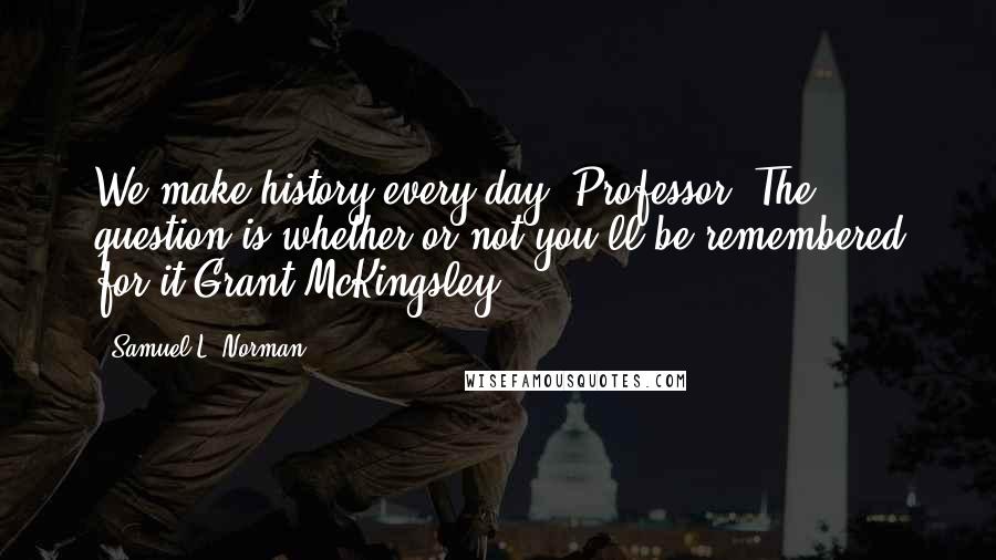 Samuel L. Norman Quotes: We make history every day, Professor. The question is whether or not you'll be remembered for it.Grant McKingsley