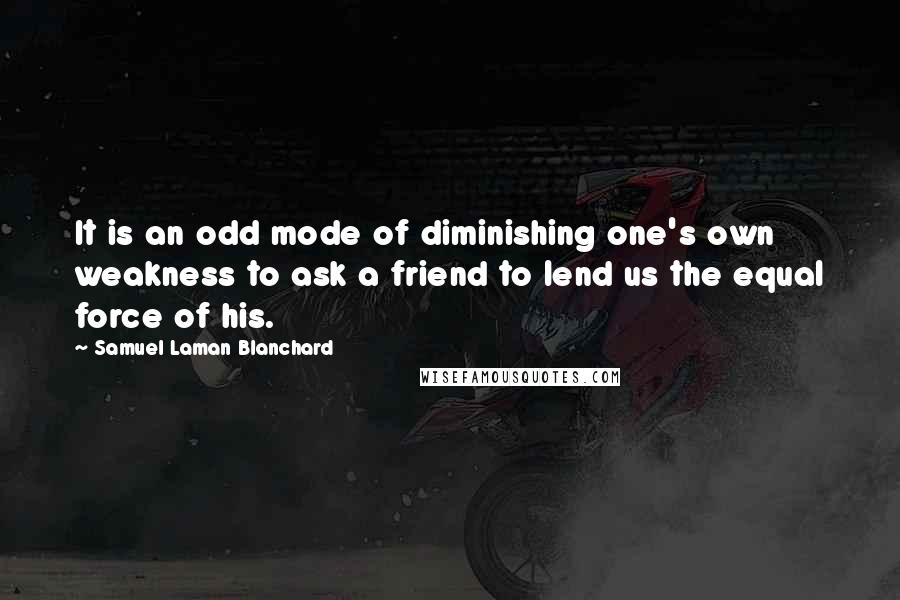 Samuel Laman Blanchard Quotes: It is an odd mode of diminishing one's own weakness to ask a friend to lend us the equal force of his.