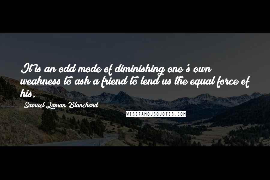 Samuel Laman Blanchard Quotes: It is an odd mode of diminishing one's own weakness to ask a friend to lend us the equal force of his.