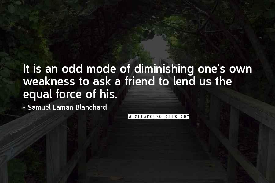 Samuel Laman Blanchard Quotes: It is an odd mode of diminishing one's own weakness to ask a friend to lend us the equal force of his.