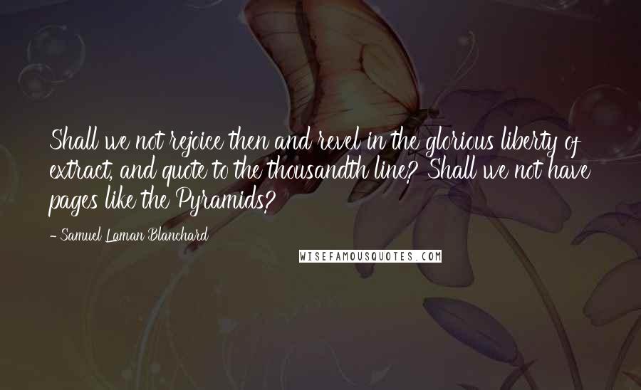 Samuel Laman Blanchard Quotes: Shall we not rejoice then and revel in the glorious liberty of extract, and quote to the thousandth line? Shall we not have pages like the Pyramids?