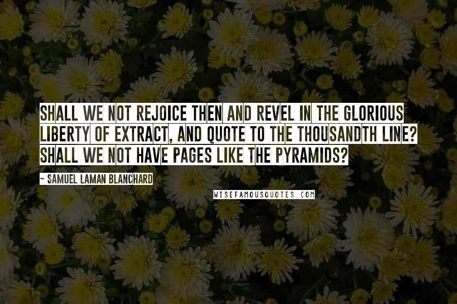 Samuel Laman Blanchard Quotes: Shall we not rejoice then and revel in the glorious liberty of extract, and quote to the thousandth line? Shall we not have pages like the Pyramids?