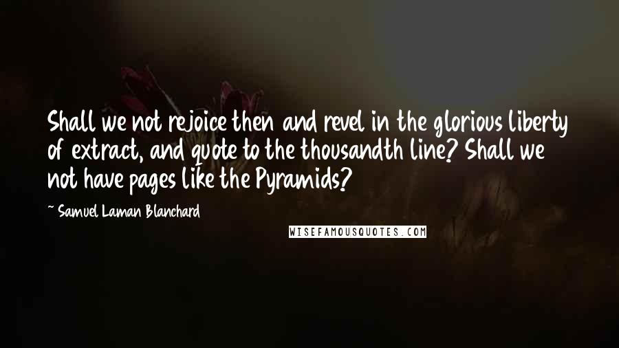 Samuel Laman Blanchard Quotes: Shall we not rejoice then and revel in the glorious liberty of extract, and quote to the thousandth line? Shall we not have pages like the Pyramids?