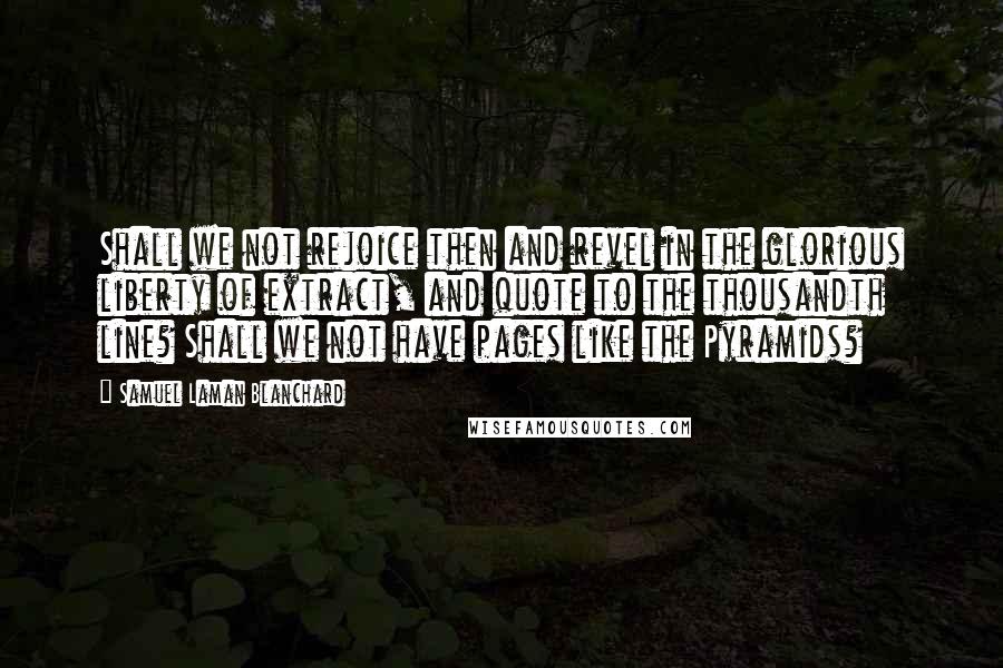 Samuel Laman Blanchard Quotes: Shall we not rejoice then and revel in the glorious liberty of extract, and quote to the thousandth line? Shall we not have pages like the Pyramids?