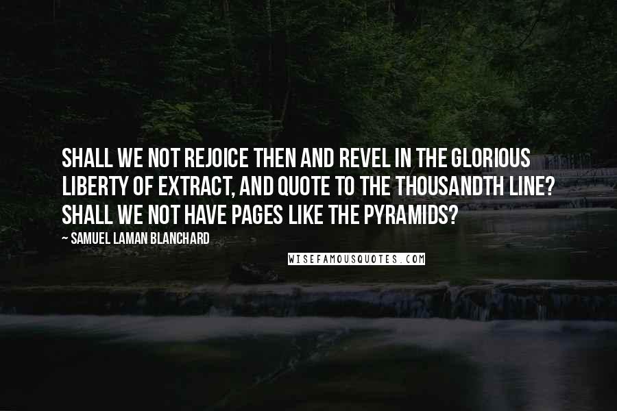 Samuel Laman Blanchard Quotes: Shall we not rejoice then and revel in the glorious liberty of extract, and quote to the thousandth line? Shall we not have pages like the Pyramids?