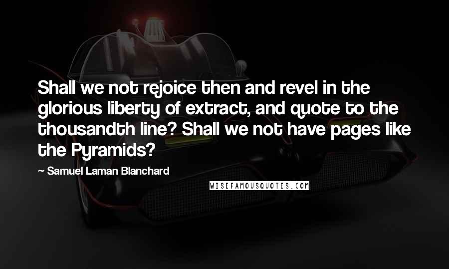 Samuel Laman Blanchard Quotes: Shall we not rejoice then and revel in the glorious liberty of extract, and quote to the thousandth line? Shall we not have pages like the Pyramids?
